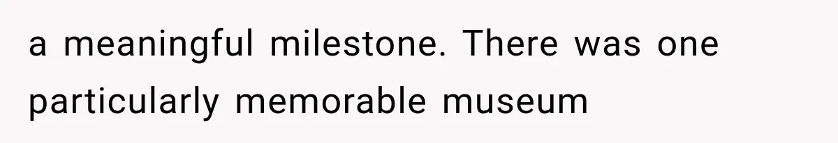 a meaningful milestone. There was one particularly memorable museum