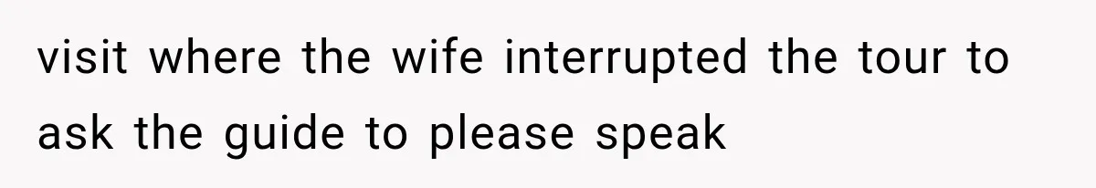 visit where the wife interrupted the tour to ask the guide to please speak