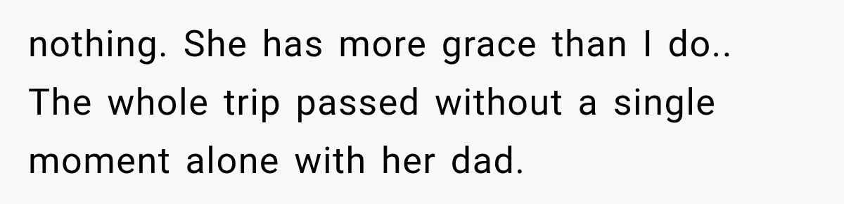 nothing. She has more grace than I do.. The whole trip passed without a single moment alone with her dad.