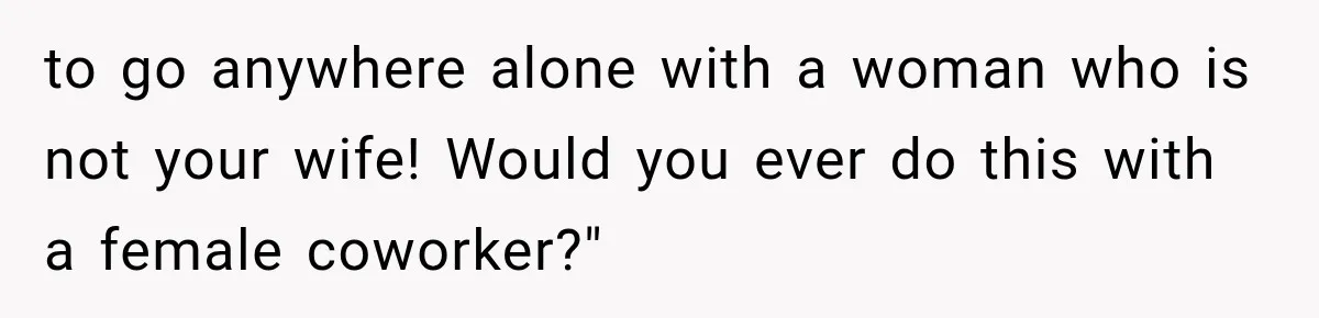 to go anywhere alone with a woman who is not your wife! Would you ever do this with a female coworker?"