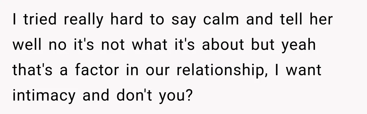 I tried really hard to say calm and tell her well no it's not what it's about but yeah that's a factor in our relationship, I want intimacy and don't...