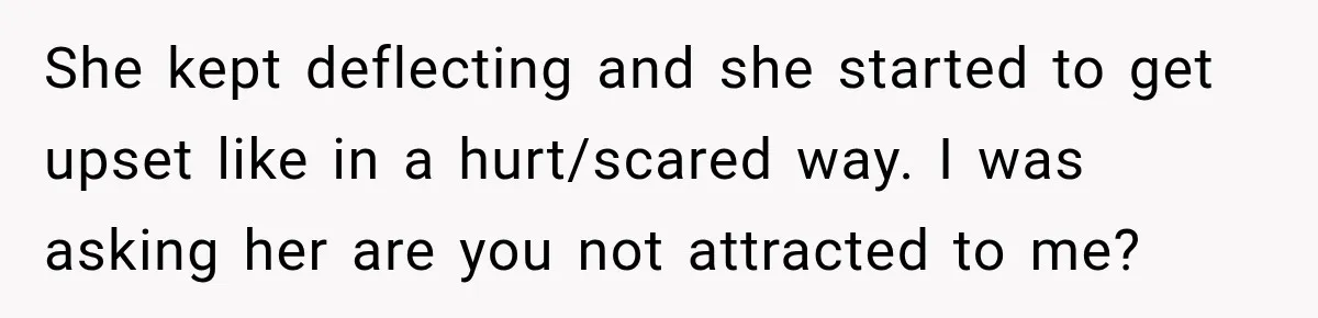She kept deflecting and she started to get upset like in a hurt/scared way. I was asking her are you not attracted to me?