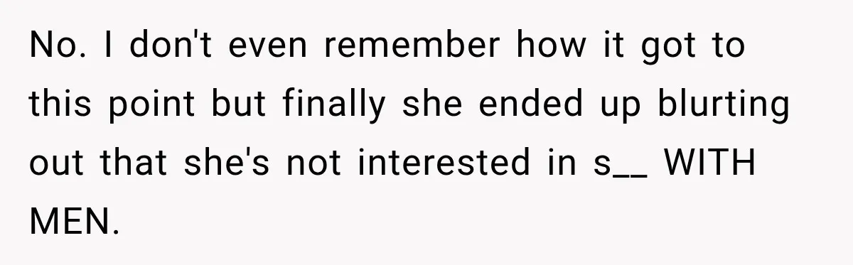 No. I don't even remember how it got to this point but finally she ended up blurting out that she's not interested in s__ WITH MEN.
