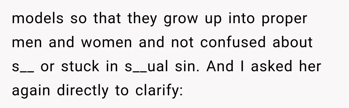 models so that they grow up into proper men and women and not confused about s__ or stuck in s__ual sin. And I asked her again directly to clarify: