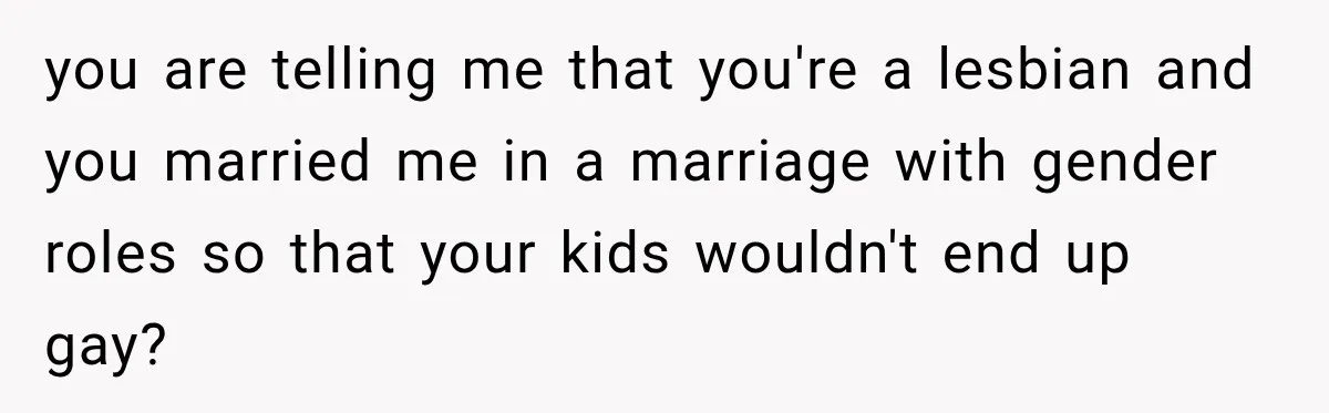 you are telling me that you're a lesbian and you married me in a marriage with gender roles so that your kids wouldn't end up gay?
