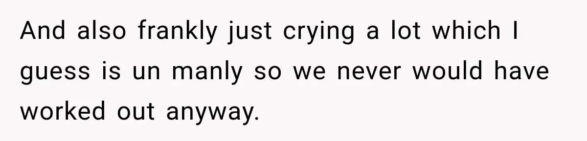 And also frankly just crying a lot which I guess is un manly so we never would have worked out anyway.