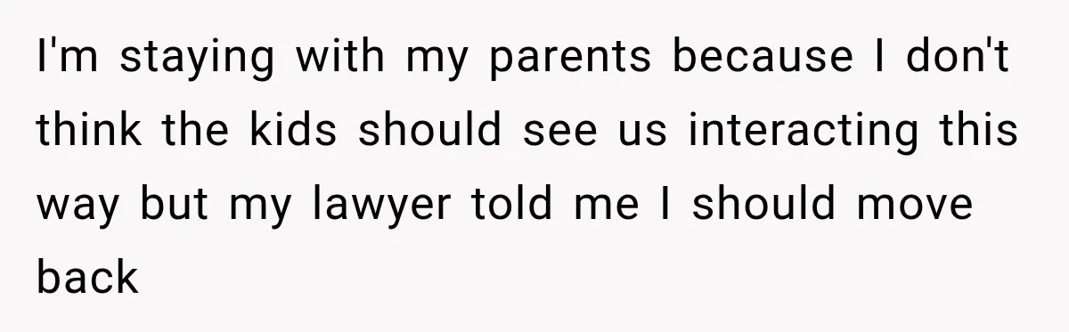 I'm staying with my parents because I don't think the kids should see us interacting this way but my lawyer told me I should move back