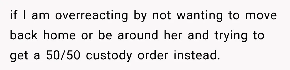 if I am overreacting by not wanting to move back home or be around her and trying to get a 50/50 custody order instead.