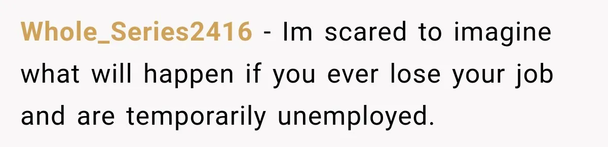 Whole_Series2416 − Im scared to imagine what will happen if you ever lose your job and are temporarily unemployed.
