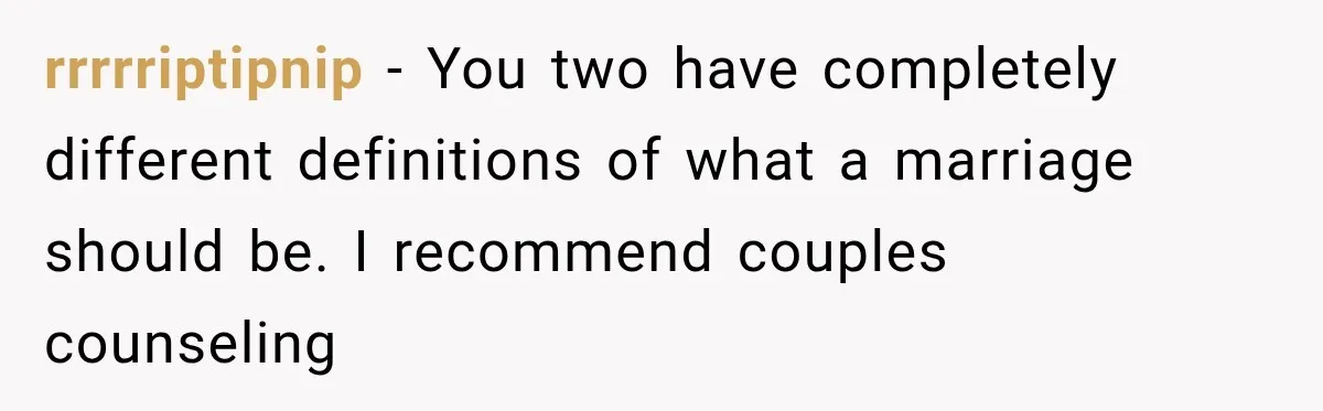 rrrrriptipnip − You two have completely different definitions of what a marriage should be. I recommend couples counseling