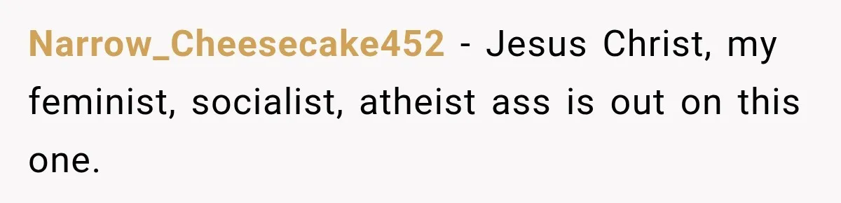 Narrow_Cheesecake452 − Jesus Christ, my feminist, socialist, atheist ass is out on this one.