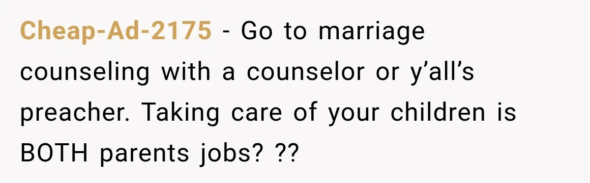 Cheap-Ad-2175 − Go to marriage counseling with a counselor or y’all’s preacher. Taking care of your children is BOTH parents jobs? ??