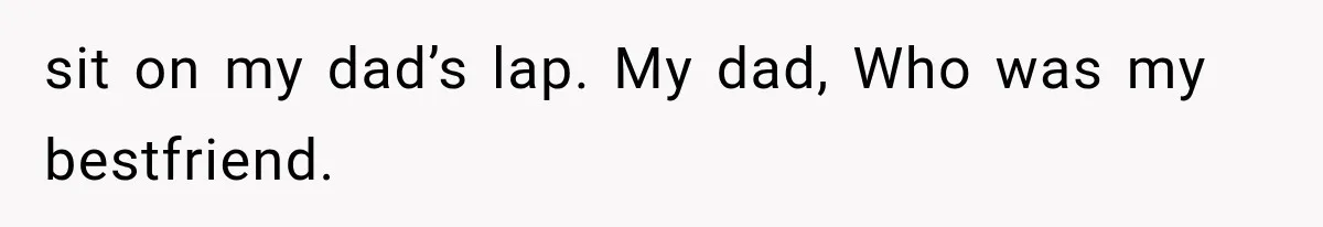 sit on my dad’s lap. My dad, Who was my bestfriend.