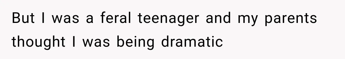 But I was a feral teenager and my parents thought I was being dramatic