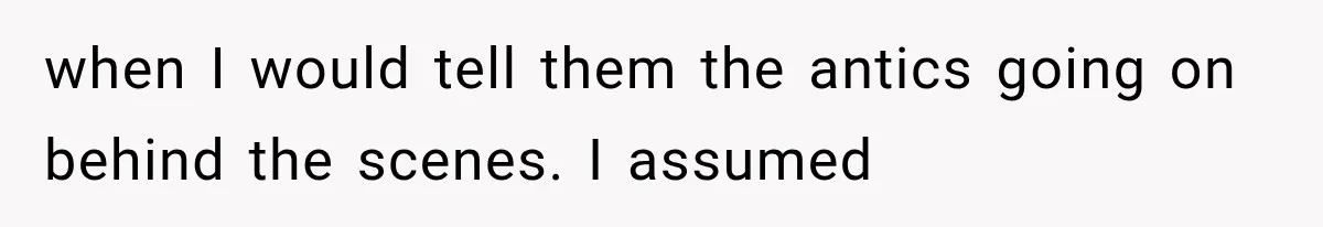 when I would tell them the antics going on behind the scenes. I assumed