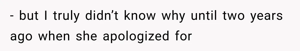 - but I truly didn’t know why until two years ago when she apologized for