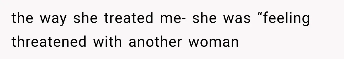 the way she treated me- she was “feeling threatened with another woman