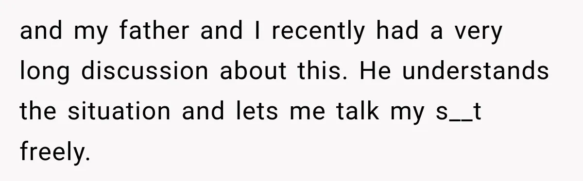 and my father and I recently had a very long discussion about this. He understands the situation and lets me talk my s__t freely.