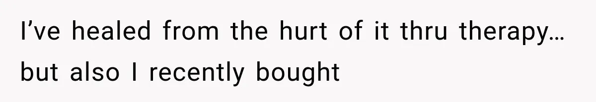 I’ve healed from the hurt of it thru therapy… but also I recently bought