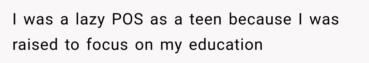 I was a lazy POS as a teen because I was raised to focus on my education