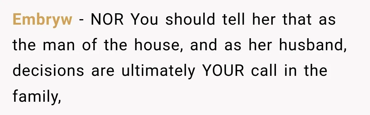 Embryw − NOR You should tell her that as the man of the house, and as her husband, decisions are ultimately YOUR call in the family,