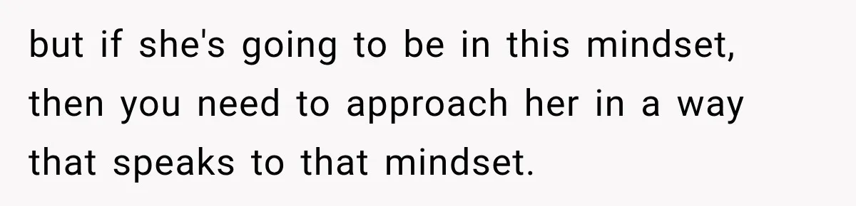 but if she's going to be in this mindset, then you need to approach her in a way that speaks to that mindset.
