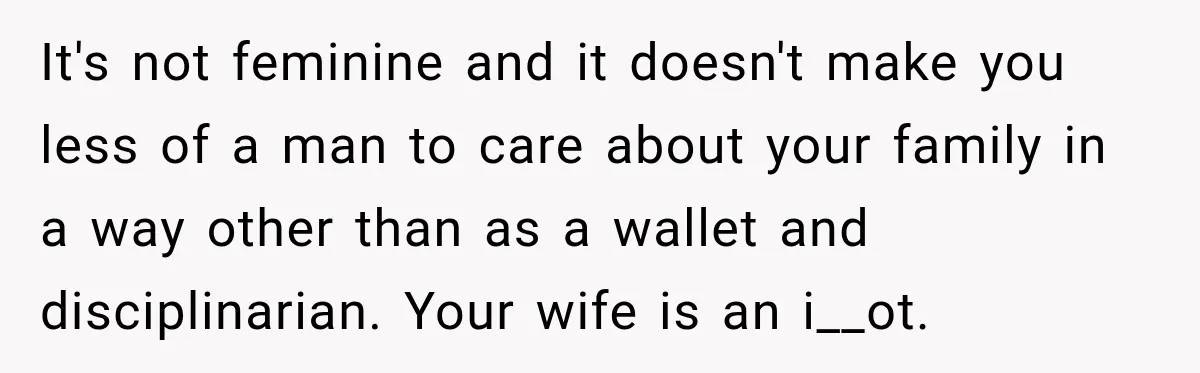 It's not feminine and it doesn't make you less of a man to care about your family in a way other than as a wallet and disciplinarian. Your wife is...