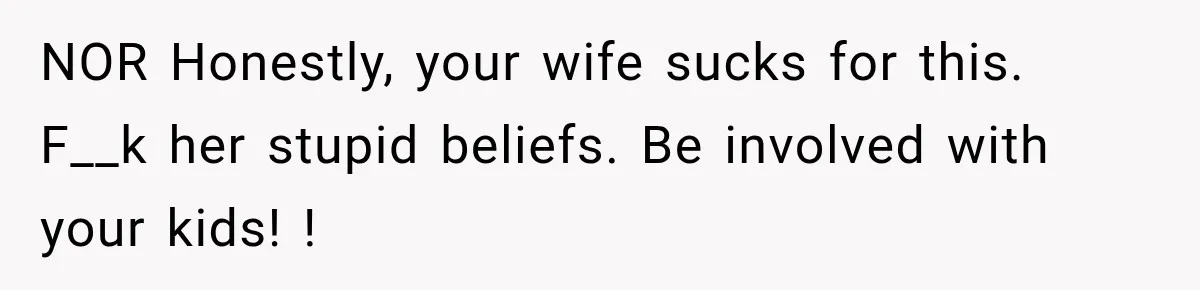 NOR Honestly, your wife sucks for this. F__k her stupid beliefs. Be involved with your kids! !