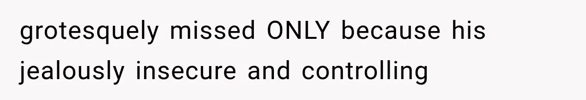 grotesquely missed ONLY because his jealously insecure and controlling