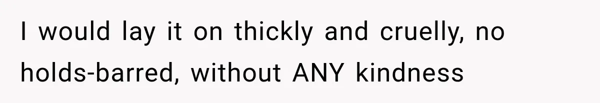I would lay it on thickly and cruelly, no holds-barred, without ANY kindness