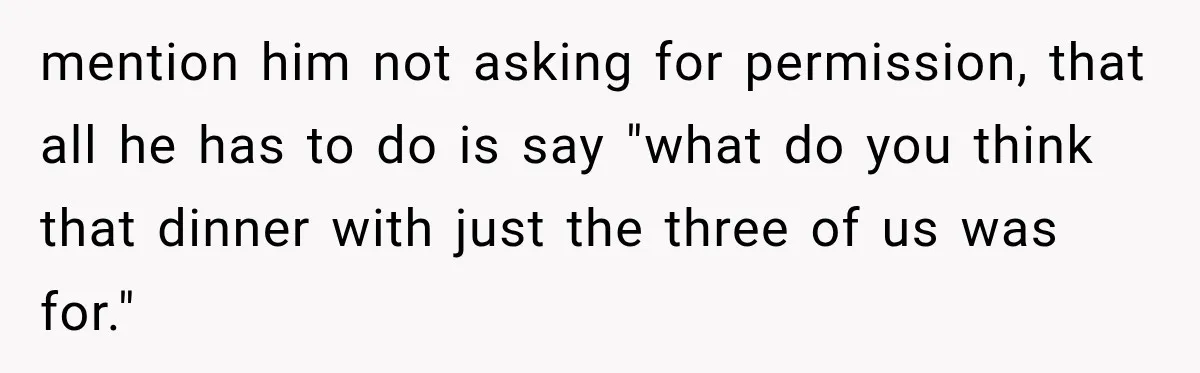 mention him not asking for permission, that all he has to do is say "what do you think that dinner with just the three of us was for."