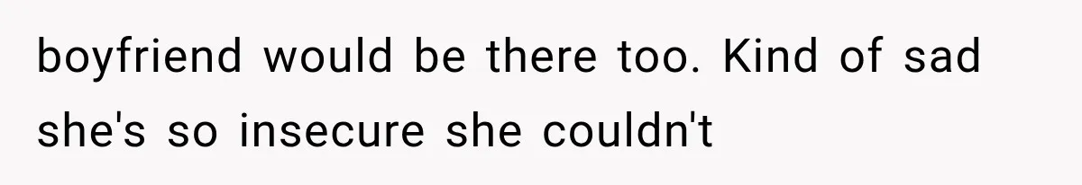boyfriend would be there too. Kind of sad she's so insecure she couldn't