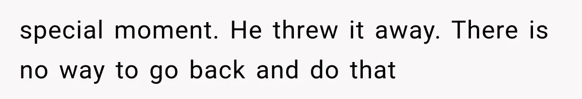 special moment. He threw it away. There is no way to go back and do that