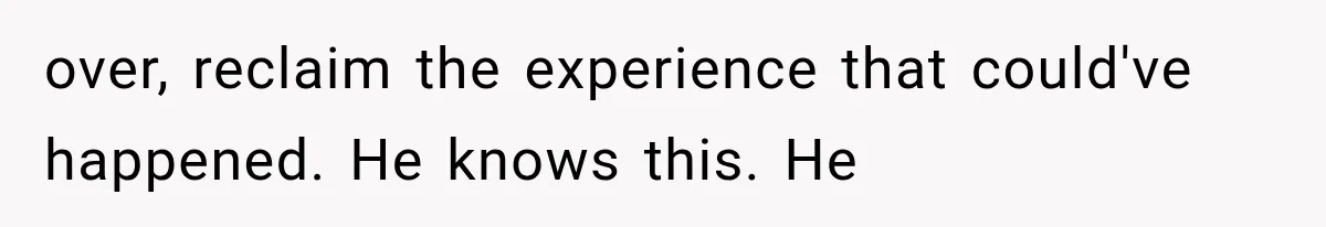 over, reclaim the experience that could've happened. He knows this. He