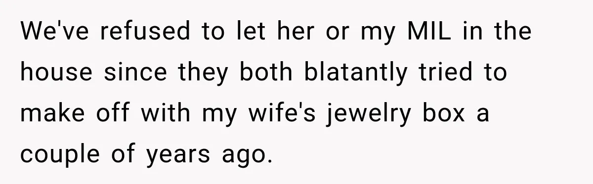 We've refused to let her or my MIL in the house since they both blatantly tried to make off with my wife's jewelry box a couple of years ago.