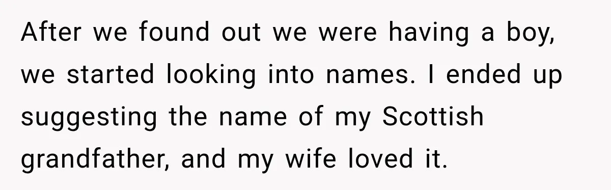 After we found out we were having a boy, we started looking into names. I ended up suggesting the name of my Scottish grandfather, and my wife loved it.