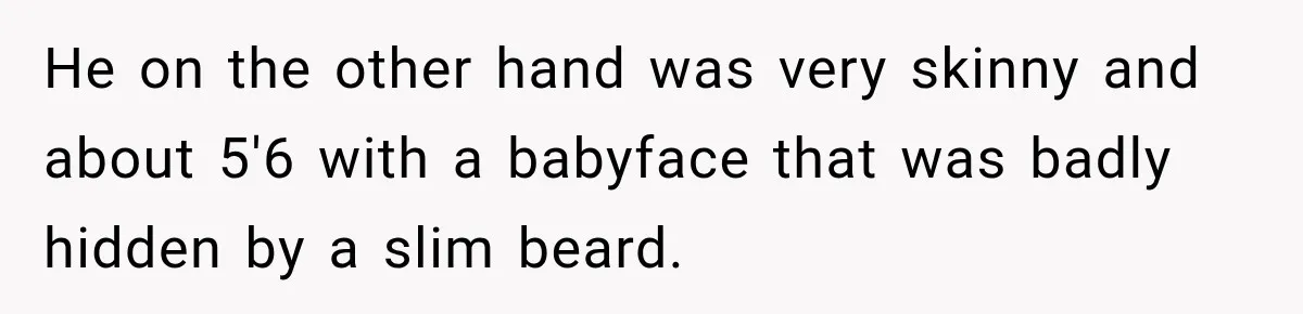 He on the other hand was very skinny and about 5'6 with a babyface that was badly hidden by a slim beard.