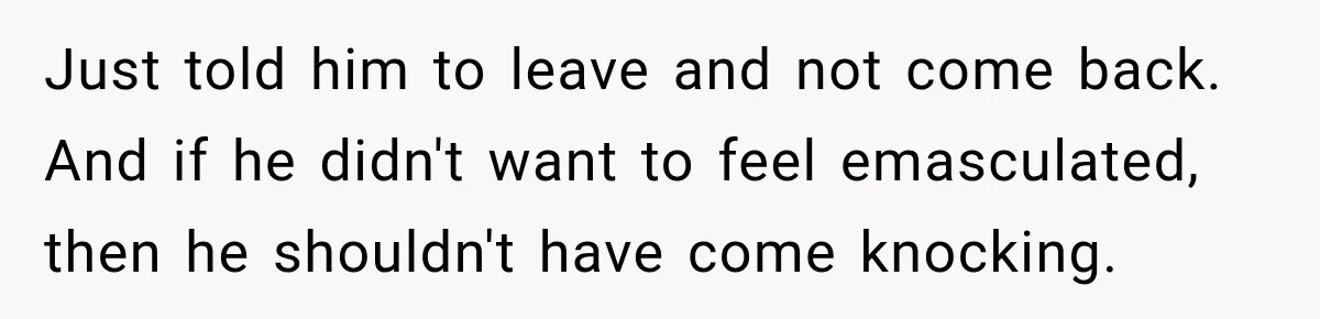Just told him to leave and not come back. And if he didn't want to feel emasculated, then he shouldn't have come knocking.