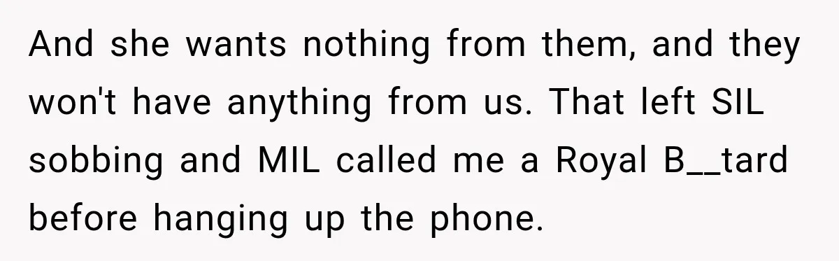 And she wants nothing from them, and they won't have anything from us. That left SIL sobbing and MIL called me a Royal B__tard before hanging up the phone.