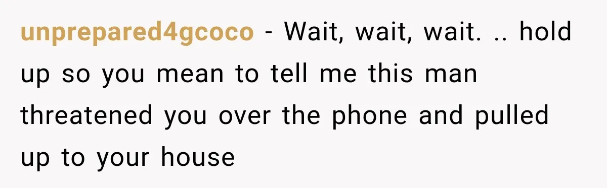unprepared4gcoco − Wait, wait, wait. .. hold up so you mean to tell me this man threatened you over the phone and pulled up to your house