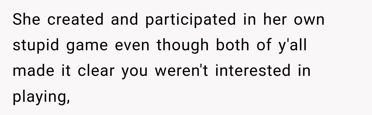 She created and participated in her own stupid game even though both of y'all made it clear you weren't interested in playing,