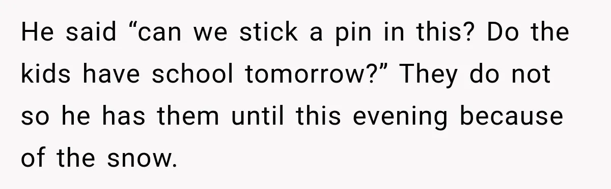 He said “can we stick a pin in this? Do the kids have school tomorrow?” They do not so he has them until this evening because of the snow.