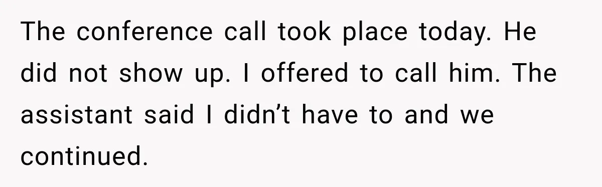 The conference call took place today. He did not show up. I offered to call him. The assistant said I didn’t have to and we continued.