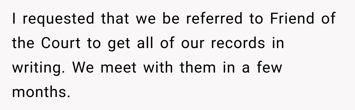I requested that we be referred to Friend of the Court to get all of our records in writing. We meet with them in a few months.