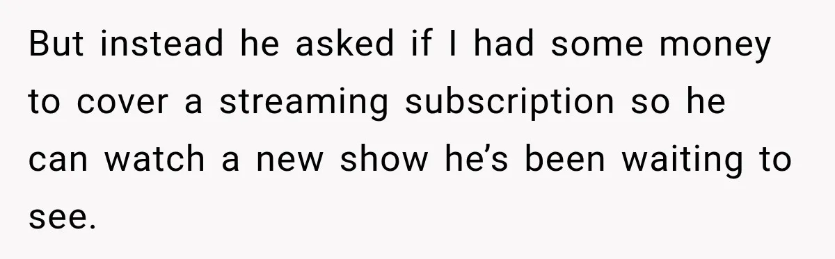 But instead he asked if I had some money to cover a streaming subscription so he can watch a new show he’s been waiting to see.