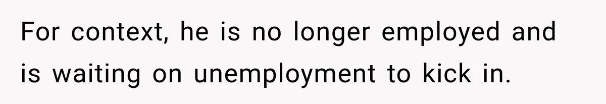 For context, he is no longer employed and is waiting on unemployment to kick in.