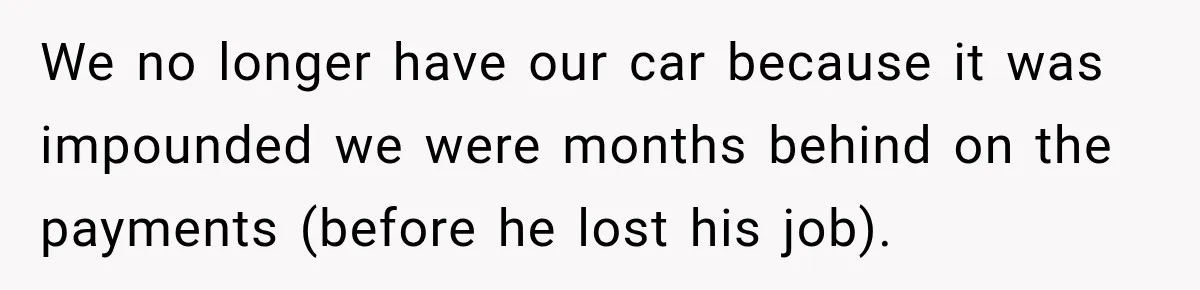 We no longer have our car because it was impounded we were months behind on the payments (before he lost his job).