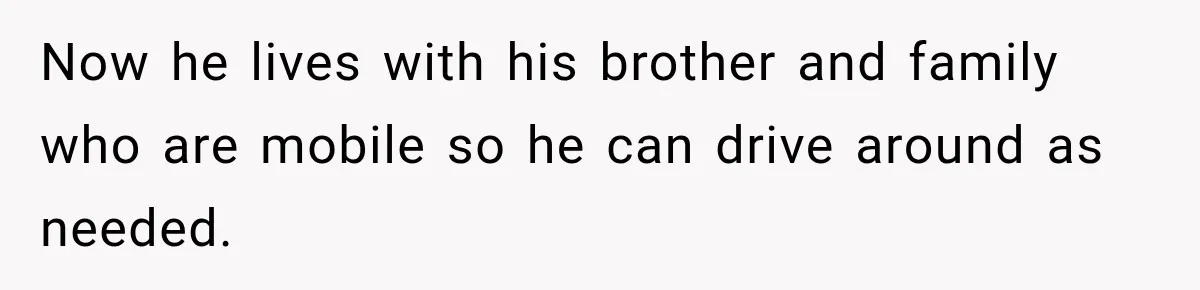 Now he lives with his brother and family who are mobile so he can drive around as needed.
