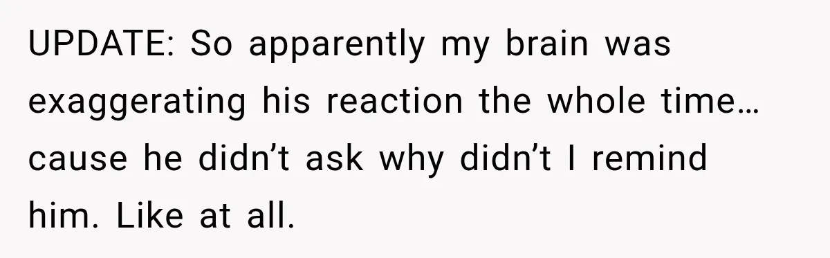 UPDATE: So apparently my brain was exaggerating his reaction the whole time… cause he didn’t ask why didn’t I remind him. Like at all.