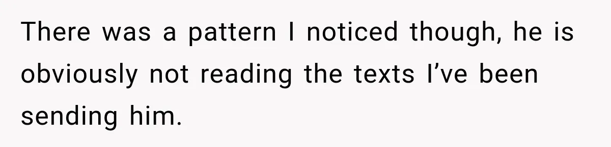 There was a pattern I noticed though, he is obviously not reading the texts I’ve been sending him.